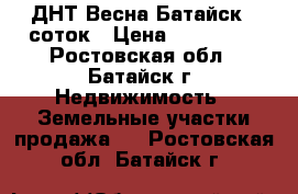 ДНТ Весна Батайск 6 соток › Цена ­ 350 000 - Ростовская обл., Батайск г. Недвижимость » Земельные участки продажа   . Ростовская обл.,Батайск г.